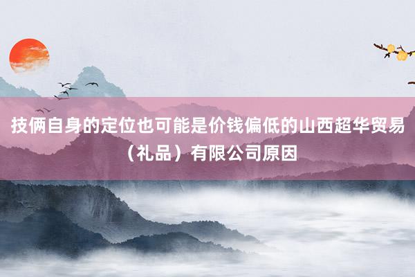 技俩自身的定位也可能是价钱偏低的山西超华贸易（礼品）有限公司原因