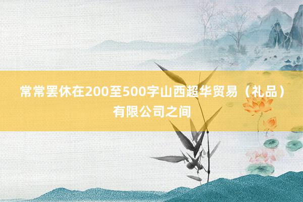 常常罢休在200至500字山西超华贸易（礼品）有限公司之间
